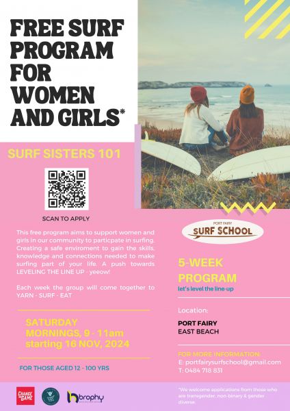 Surf Sisters 101 Flyer. This free program aims to support women and girls in our community to particpate in surfing. Creating a safe enviroment to gain the skills, knowledge and connections needed to make surfing part of your life. A push towards LEVELING THE LINE UP - yeeow! Each week the group will come together to YARN - SURF - EAT. Saturday Mornings 9-11am starting 16 Nov. Location: Port Fairy East Beach. QR Code. More Information E: portfairysurfschool@gmail.com T: 0484 718 831 